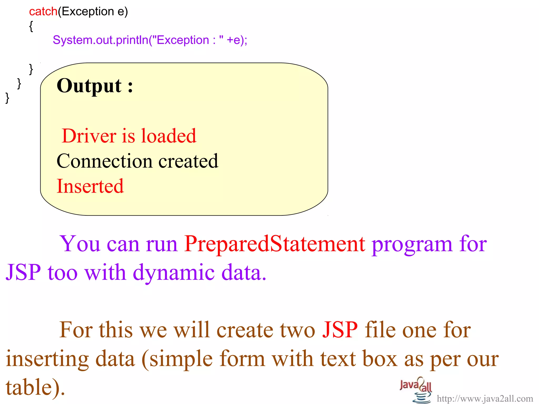         catch(Exception e)
  
        {
                System.out.println("Exception : " +e);
                 
        }  
    }
}
           Output :
            
            Driver is loaded
           Connection created
           Inserted

      You can run PreparedStatement program for 
JSP too with dynamic data.
 
      For this we will create two JSP file one for 
inserting data (simple form with text box as per our 
table).                                       http://www.java2all.com
 