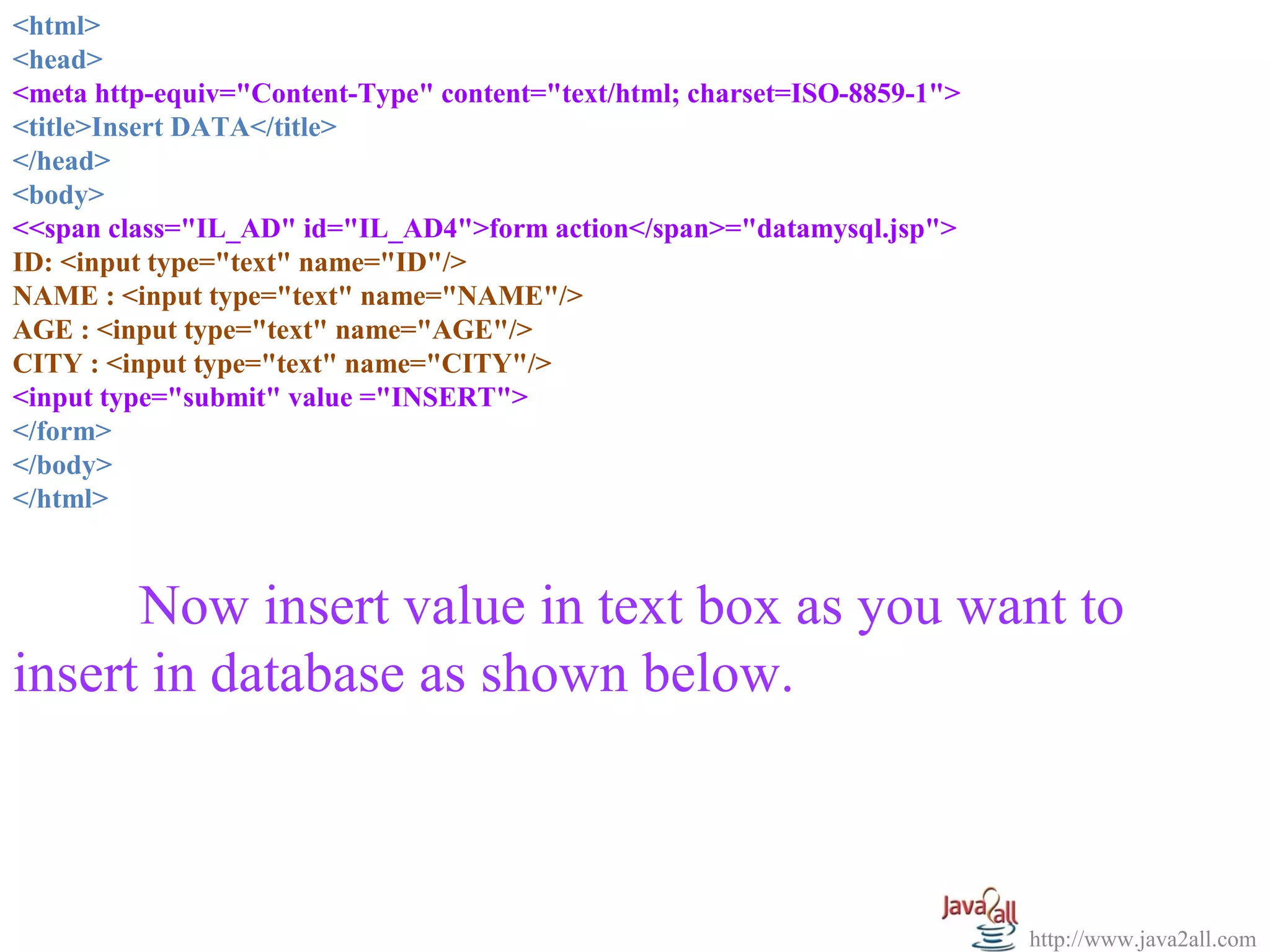 <html>
  
<head>
<meta http-equiv="Content-Type" content="text/html; charset=ISO-8859-1">
<title>Insert DATA</title>
</head>
<body>
<<span class="IL_AD" id="IL_AD4">form action</span>="datamysql.jsp">
ID: <input type="text" name="ID"/>
NAME : <input type="text" name="NAME"/>
AGE : <input type="text" name="AGE"/>
CITY : <input type="text" name="CITY"/>
<input type="submit" value ="INSERT">
</form>
</body>
</html>



      Now insert value in text box as you want to 
insert in database as shown below.



                                                                           http://www.java2all.com
 