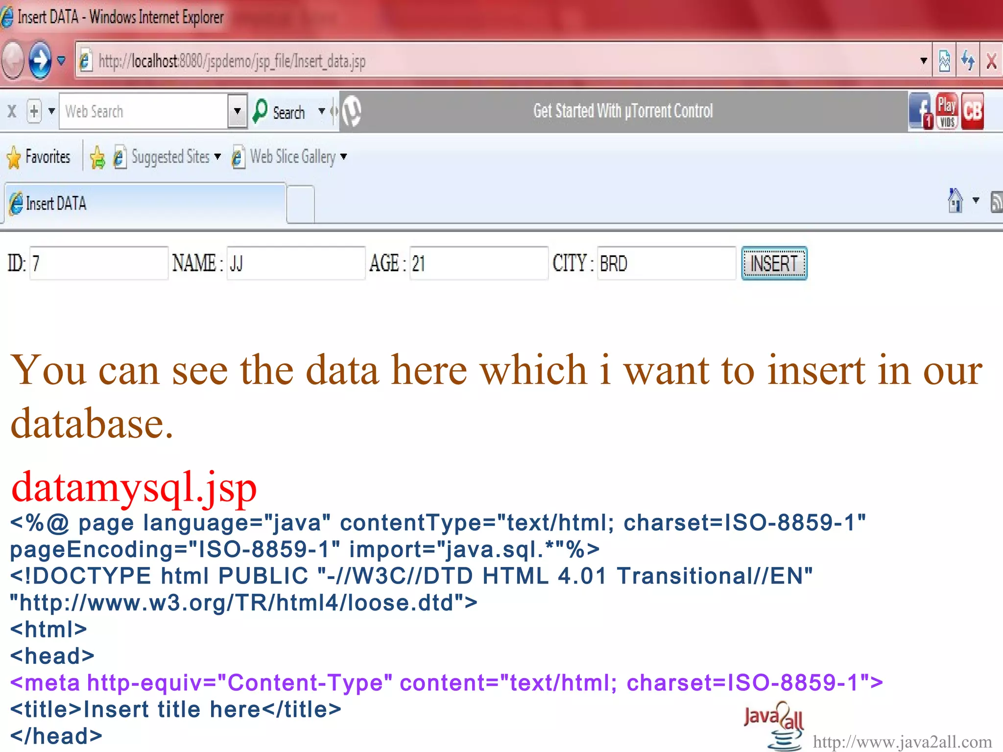   




You can see the data here which i want to insert in our 
database.
datamysql.jsp
<%@ page language="java" contentType="text/html; charset=ISO-8859-1"
pageEncoding="ISO-8859-1" import="java.sql.*"%>
<!DOCTYPE html PUBLIC "-//W3C//DTD HTML 4.01 Transitional//EN"
"http://www.w3.org/TR/html4/loose.dtd">
<html>
<head>
<meta http-equiv="Content-Type" content="text/html; charset=ISO-8859-1">
<title>Insert title here</title>
</head>                                                           http://www.java2all.com
 