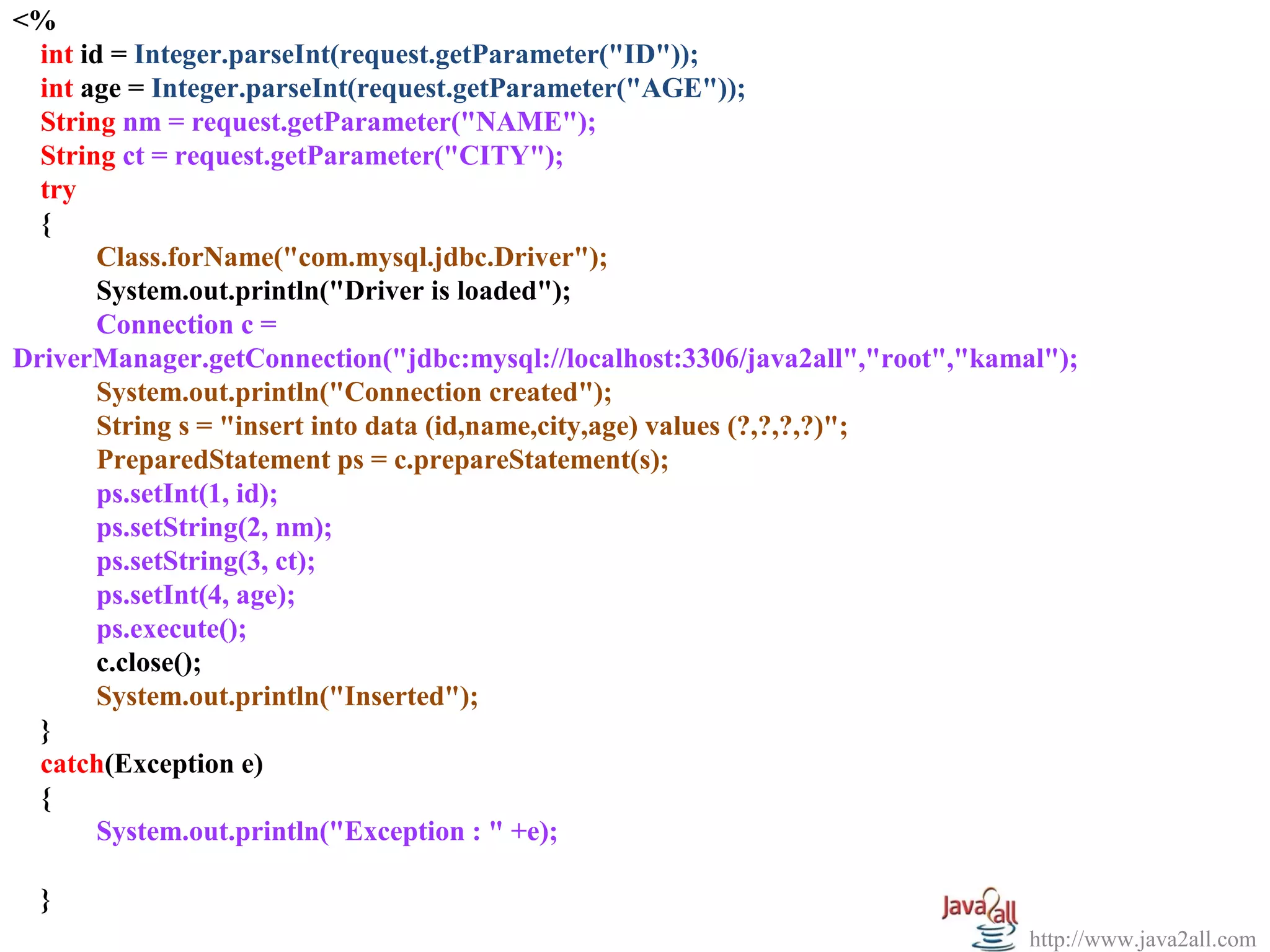 <%
  
   int id = Integer.parseInt(request.getParameter("ID"));
   int age = Integer.parseInt(request.getParameter("AGE"));
   String nm = request.getParameter("NAME");
   String ct = request.getParameter("CITY");
   try
   {
         Class.forName("com.mysql.jdbc.Driver");
         System.out.println("Driver is loaded");
         Connection c =
DriverManager.getConnection("jdbc:mysql://localhost:3306/java2all","root","kamal");
         System.out.println("Connection created");
         String s = "insert into data (id,name,city,age) values (?,?,?,?)";
         PreparedStatement ps = c.prepareStatement(s);
         ps.setInt(1, id);
         ps.setString(2, nm);
         ps.setString(3, ct);
         ps.setInt(4, age);
         ps.execute();
         c.close();
         System.out.println("Inserted");
   }
   catch(Exception e)
   {
         System.out.println("Exception : " +e);

  }
                                                                               http://www.java2all.com
 