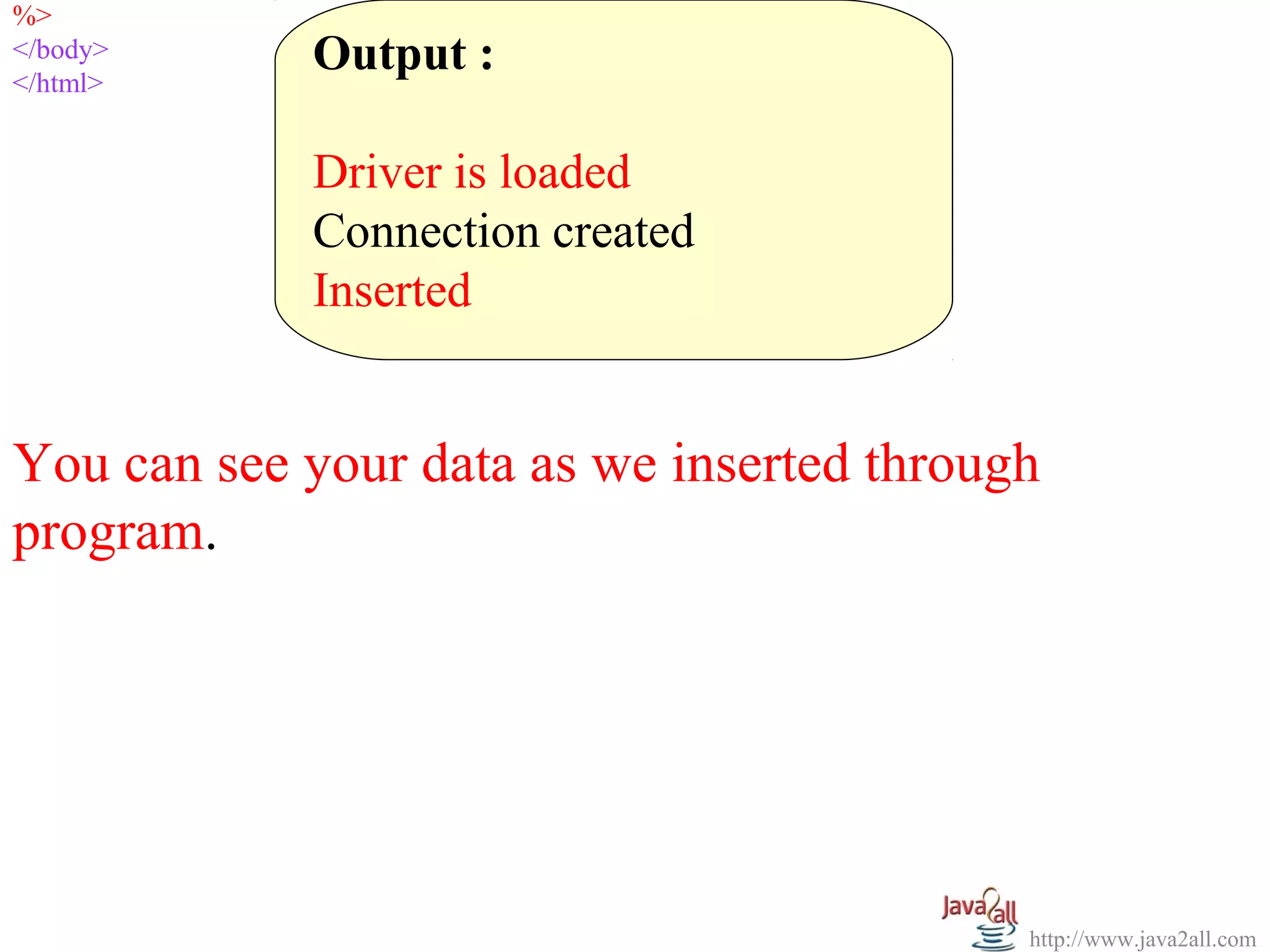 %>
  
</body>
</html>
            Output :
             
            Driver is loaded
            Connection created
            Inserted


You can see your data as we inserted through 
program.




                                           http://www.java2all.com
 