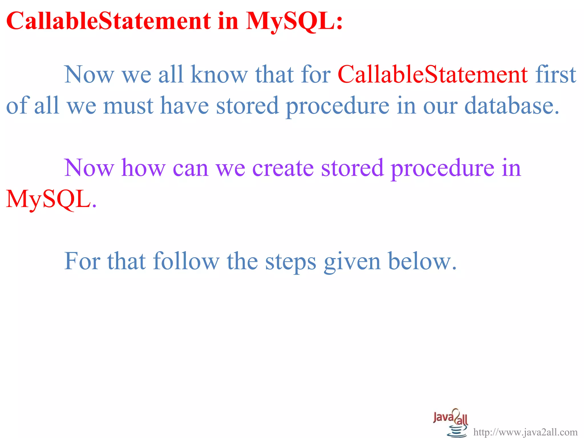   
CallableStatement in MySQL:

       Now we all know that for CallableStatement first 
of all we must have stored procedure in our database.
 
       Now how can we create stored procedure in 
MySQL.
 
       For that follow the steps given below.




                                             http://www.java2all.com
 