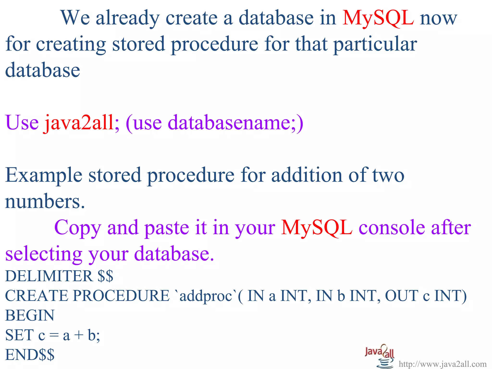   
       We already create a database in MySQL now 
for creating stored procedure for that particular 
database
 
Use java2all; (use databasename;)
 
Example stored procedure for addition of two 
numbers.
      Copy and paste it in your MySQL console after 
selecting your database.
DELIMITER $$
CREATE PROCEDURE `addproc`( IN a INT, IN b INT, OUT c INT) 
BEGIN 
SET c = a + b;
END$$                                            http://www.java2all.com
 