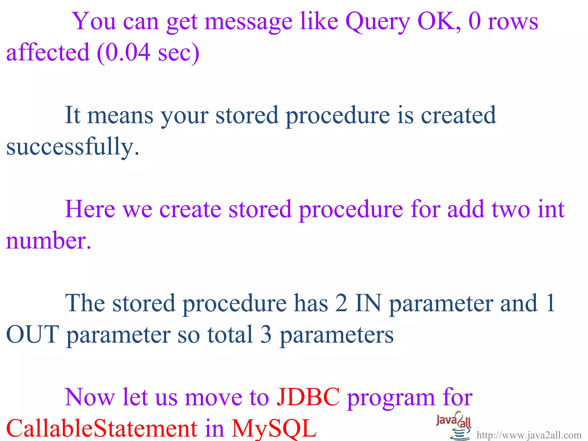   
       You can get message like Query OK, 0 rows 
affected (0.04 sec)
 
      It means your stored procedure is created 
successfully.
 
      Here we create stored procedure for add two int 
number.
 
      The stored procedure has 2 IN parameter and 1 
OUT parameter so total 3 parameters
 
      Now let us move to JDBC program for 
CallableStatement in MySQL                   http://www.java2all.com
 
