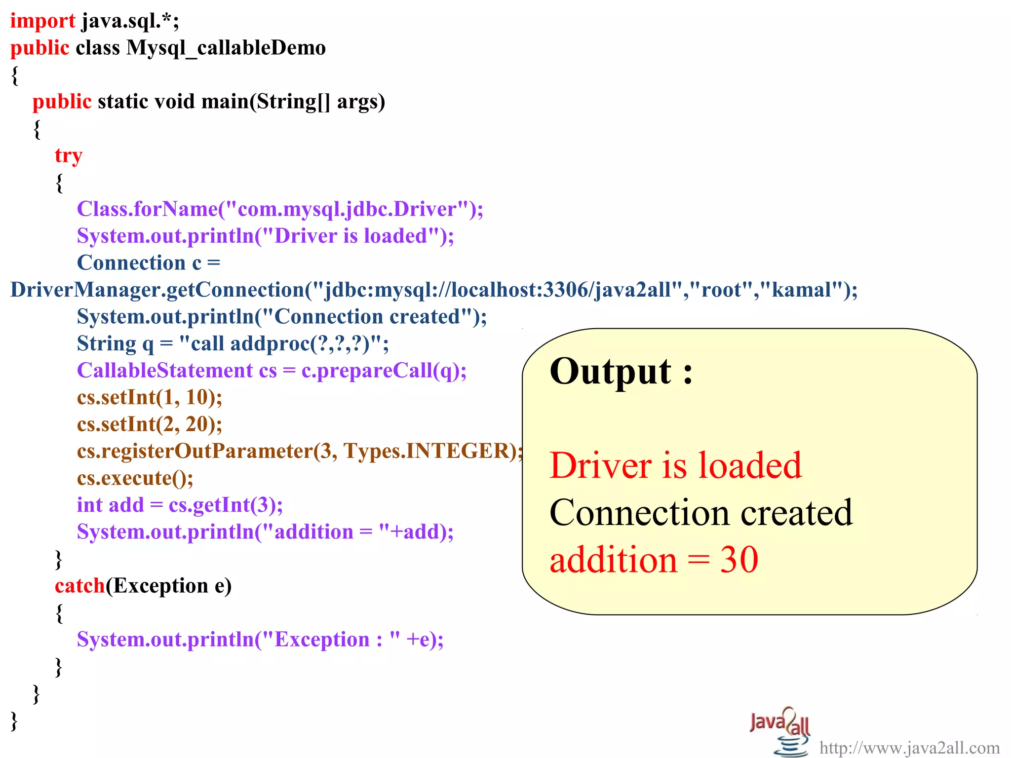 import java.sql.*;
  
public class Mysql_callableDemo
{
   public static void main(String[] args)
   {
     try
     {
       Class.forName("com.mysql.jdbc.Driver");
       System.out.println("Driver is loaded");
       Connection c =
DriverManager.getConnection("jdbc:mysql://localhost:3306/java2all","root","kamal");
       System.out.println("Connection created");
       String q = "call addproc(?,?,?)";
       CallableStatement cs = c.prepareCall(q);     Output :
       cs.setInt(1, 10);
       cs.setInt(2, 20);                             
       cs.registerOutParameter(3, Types.INTEGER);
       cs.execute();                                Driver is loaded
       int add = cs.getInt(3);
       System.out.println("addition = "+add);
                                                    Connection created
     }                                              addition = 30
     catch(Exception e)
     {
       System.out.println("Exception : " +e);
     }
   }
}
                                                                               http://www.java2all.com
 