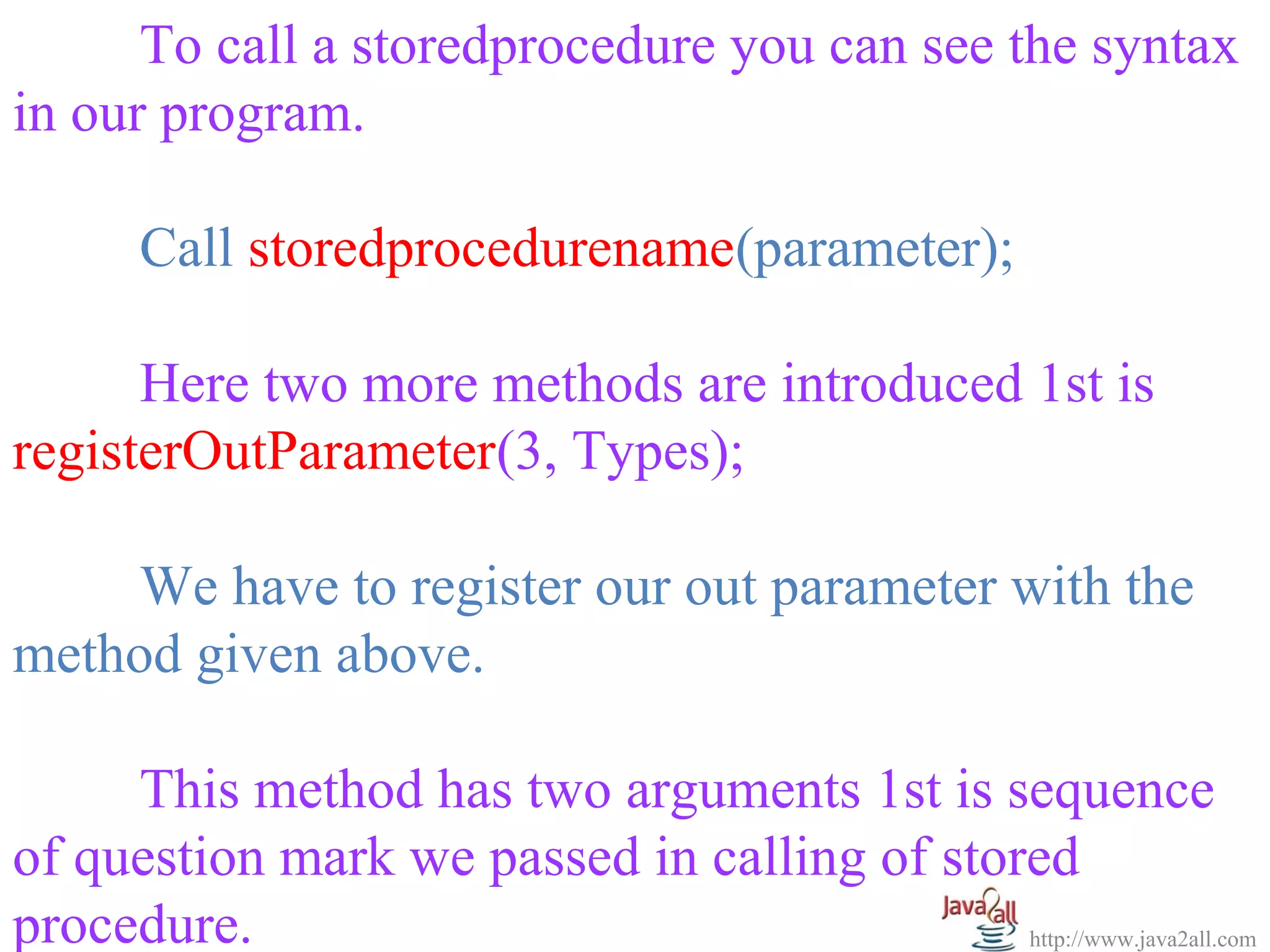   
      To call a storedprocedure you can see the syntax 
in our program.
 
      Call storedprocedurename(parameter);
 
      Here two more methods are introduced 1st is 
registerOutParameter(3, Types);
 
      We have to register our out parameter with the 
method given above.
 
      This method has two arguments 1st is sequence 
of question mark we passed in calling of stored 
procedure.                                   http://www.java2all.com
 