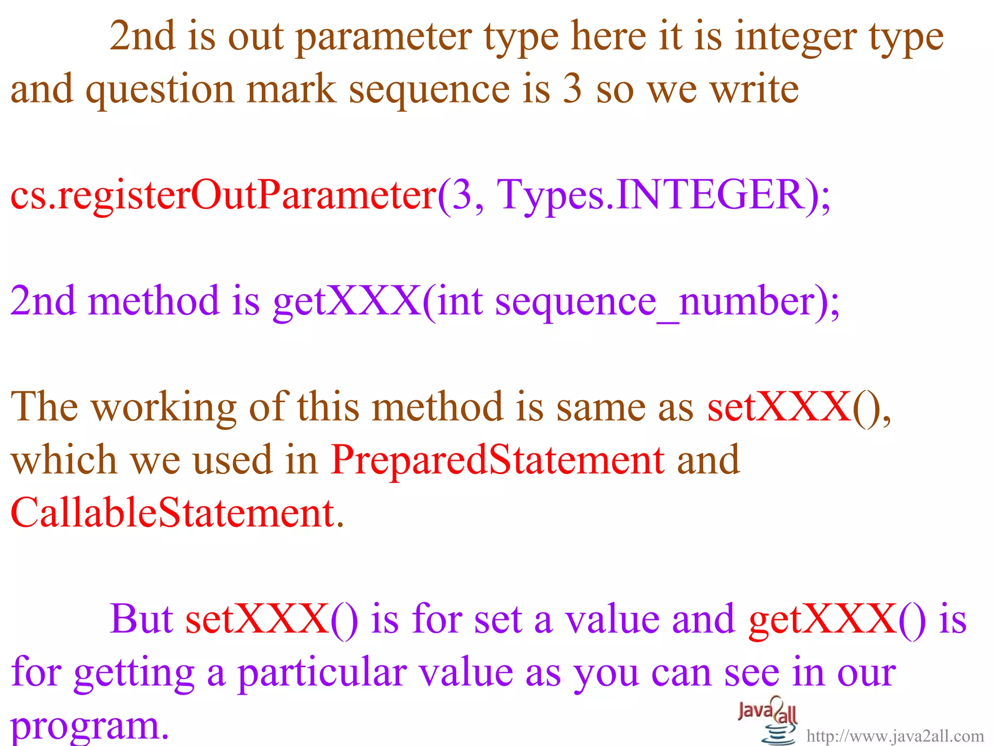   
      2nd is out parameter type here it is integer type 
and question mark sequence is 3 so we write
 
cs.registerOutParameter(3, Types.INTEGER);
 
2nd method is getXXX(int sequence_number);
 
The working of this method is same as setXXX(), 
which we used in PreparedStatement and 
CallableStatement.

      But setXXX() is for set a value and getXXX() is 
for getting a particular value as you can see in our 
program.                                       http://www.java2all.com
 