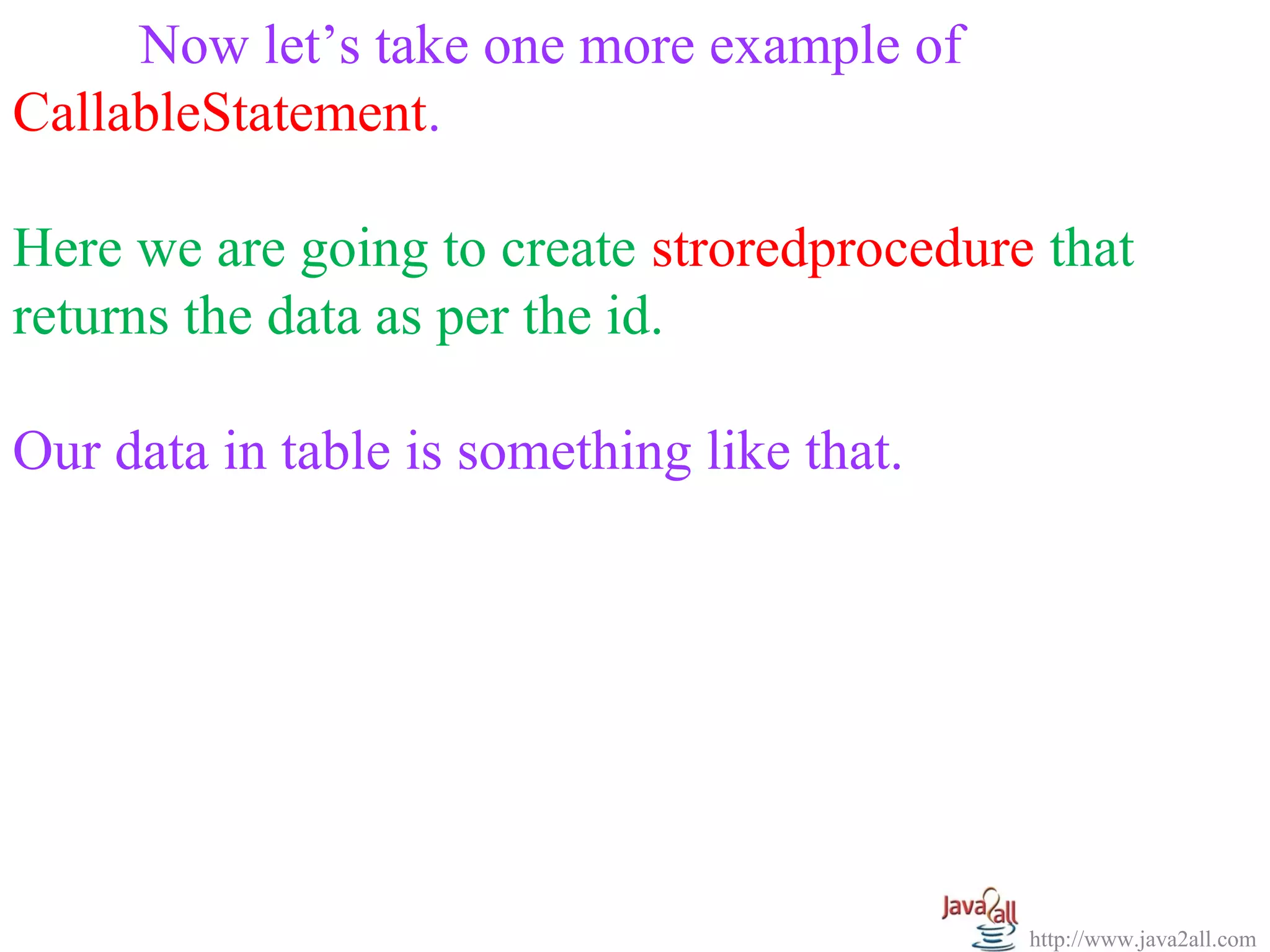   
      Now let’s take one more example of 
CallableStatement.
 
Here we are going to create stroredprocedure that 
returns the data as per the id.
 
Our data in table is something like that.




                                            http://www.java2all.com
 
