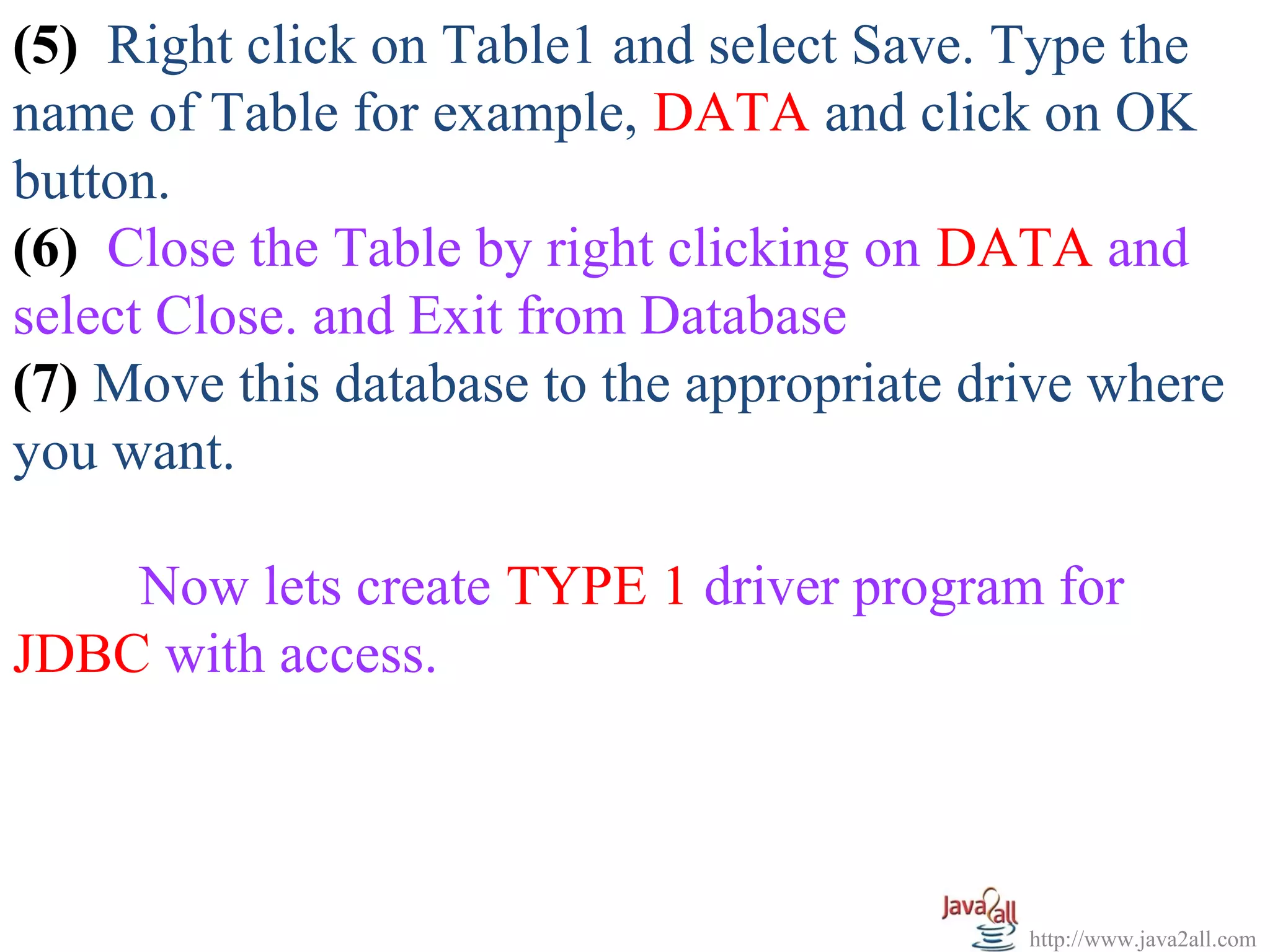 (5) Right click on Table1 and select Save. Type the
name of Table for example, DATA and click on OK
button.
(6) Close the Table by right clicking on DATA and
select Close. and Exit from Database
(7) Move this database to the appropriate drive where
you want.

    Now lets create TYPE 1 driver program for
JDBC with access.



                                            http://www.java2all.com
 