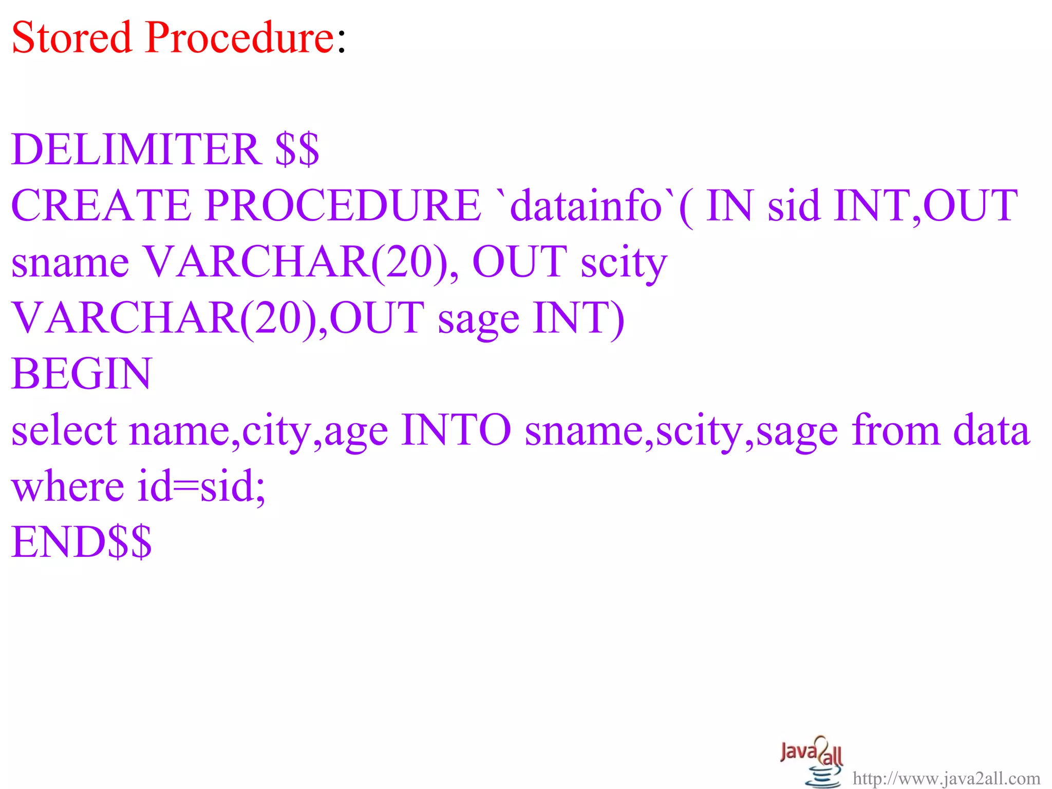   
Stored Procedure:
 
DELIMITER $$
CREATE PROCEDURE `datainfo`( IN sid INT,OUT 
sname VARCHAR(20), OUT scity 
VARCHAR(20),OUT sage INT)
BEGIN 
select name,city,age INTO sname,scity,sage from data 
where id=sid; 
END$$



                                           http://www.java2all.com
 