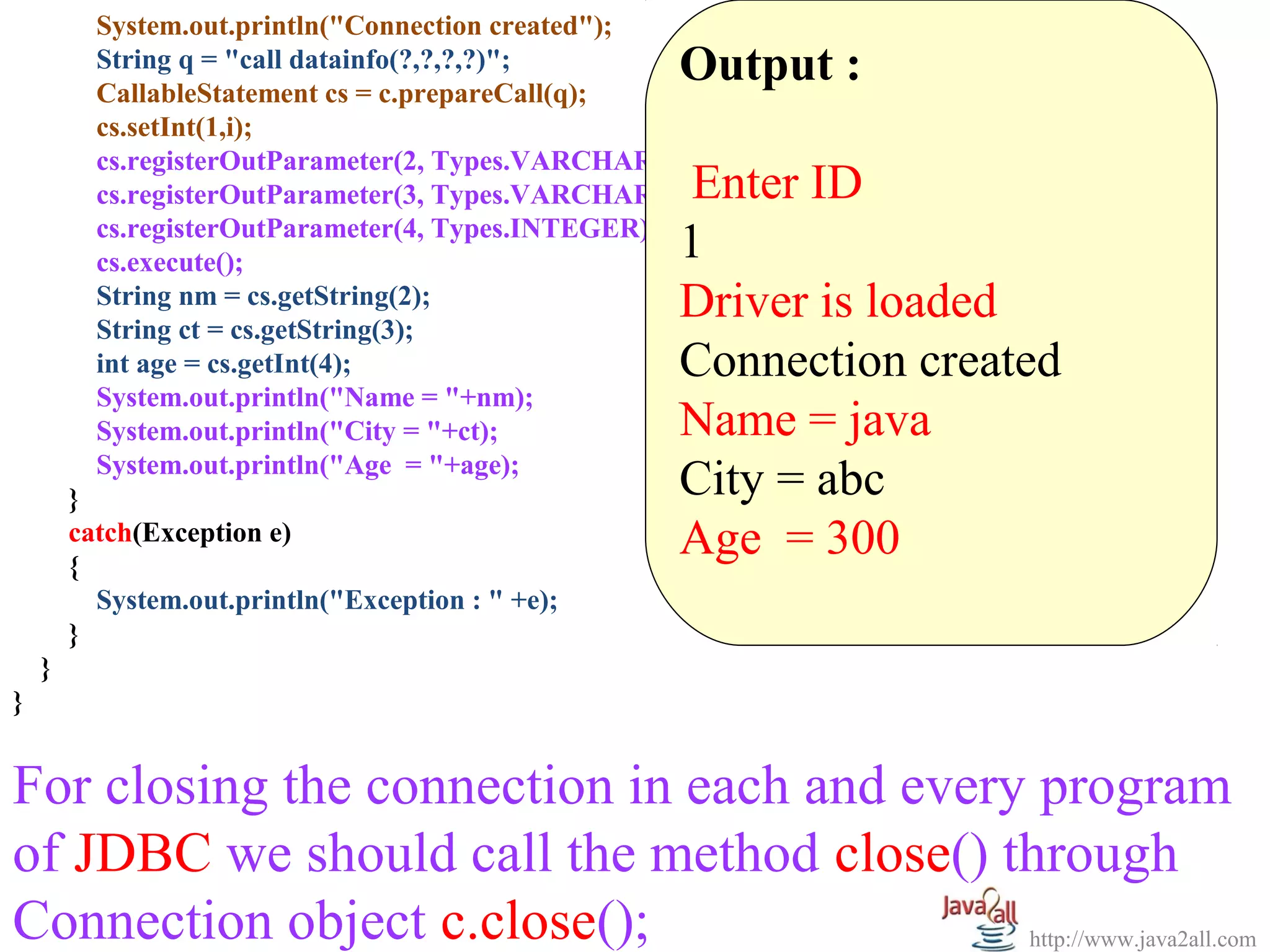       
           System.out.println("Connection created");
           String q = "call datainfo(?,?,?,?)";
           CallableStatement cs = c.prepareCall(q);
                                                        Output :
           cs.setInt(1,i);                               
           cs.registerOutParameter(2, Types.VARCHAR);
           cs.registerOutParameter(3, Types.VARCHAR);    Enter ID
           cs.registerOutParameter(4, Types.INTEGER);
           cs.execute();                                1
           String nm = cs.getString(2);
           String ct = cs.getString(3);
                                                        Driver is loaded
           int age = cs.getInt(4);                      Connection created
           System.out.println("Name = "+nm);
           System.out.println("City = "+ct);            Name = java
           System.out.println("Age = "+age);
         }                                              City = abc
         catch(Exception e)
         {
                                                        Age  = 300
           System.out.println("Exception : " +e);
         }
    }
}


For closing the connection in each and every program 
of JDBC we should call the method close() through 
Connection object c.close();                http://www.java2all.com
 