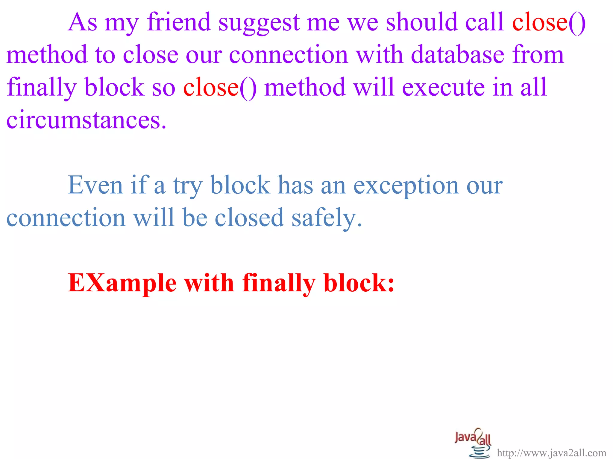   
      As my friend suggest me we should call close() 
method to close our connection with database from 
finally block so close() method will execute in all 
circumstances.

     Even if a try block has an exception our 
connection will be closed safely.

     EXample with finally block:




                                            http://www.java2all.com
 