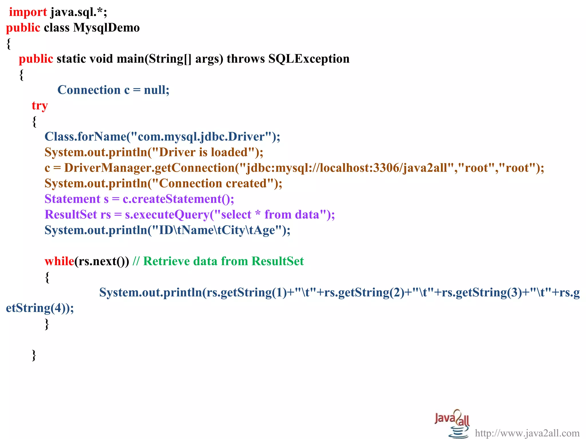   
 import java.sql.*;
public class MysqlDemo
{
   public static void main(String[] args) throws SQLException
   {
          Connection c = null;
     try
     {
       Class.forName("com.mysql.jdbc.Driver");
       System.out.println("Driver is loaded");
       c = DriverManager.getConnection("jdbc:mysql://localhost:3306/java2all","root","root");
       System.out.println("Connection created");
       Statement s = c.createStatement();
       ResultSet rs = s.executeQuery("select * from data");
       System.out.println("IDtNametCitytAge");

       while(rs.next()) // Retrieve data from ResultSet
       {
                 System.out.println(rs.getString(1)+"t"+rs.getString(2)+"t"+rs.getString(3)+"t"+rs.g
etString(4));
       }

    }




                                                                                    http://www.java2all.com
 