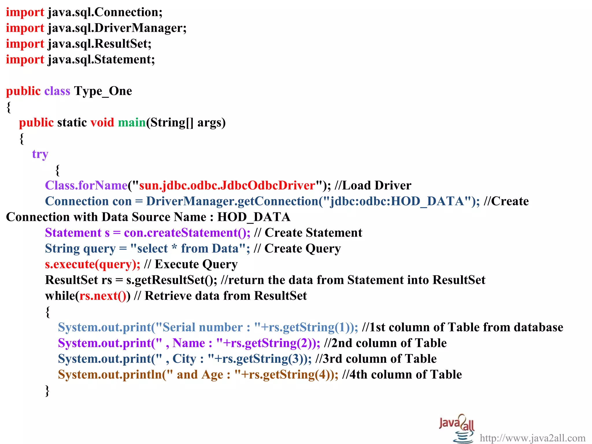 import java.sql.Connection;
import java.sql.DriverManager;
import java.sql.ResultSet;
import java.sql.Statement;

public class Type_One
{
  public static void main(String[] args)
  {
    try
         {
       Class.forName("sun.jdbc.odbc.JdbcOdbcDriver"); //Load Driver
       Connection con = DriverManager.getConnection("jdbc:odbc:HOD_DATA"); //Create
Connection with Data Source Name : HOD_DATA
       Statement s = con.createStatement(); // Create Statement
       String query = "select * from Data"; // Create Query
       s.execute(query); // Execute Query
       ResultSet rs = s.getResultSet(); //return the data from Statement into ResultSet
       while(rs.next()) // Retrieve data from ResultSet
       {
          System.out.print("Serial number : "+rs.getString(1)); //1st column of Table from database
          System.out.print(" , Name : "+rs.getString(2)); //2nd column of Table
          System.out.print(" , City : "+rs.getString(3)); //3rd column of Table
          System.out.println(" and Age : "+rs.getString(4)); //4th column of Table
       }


                                                                                    http://www.java2all.com
 