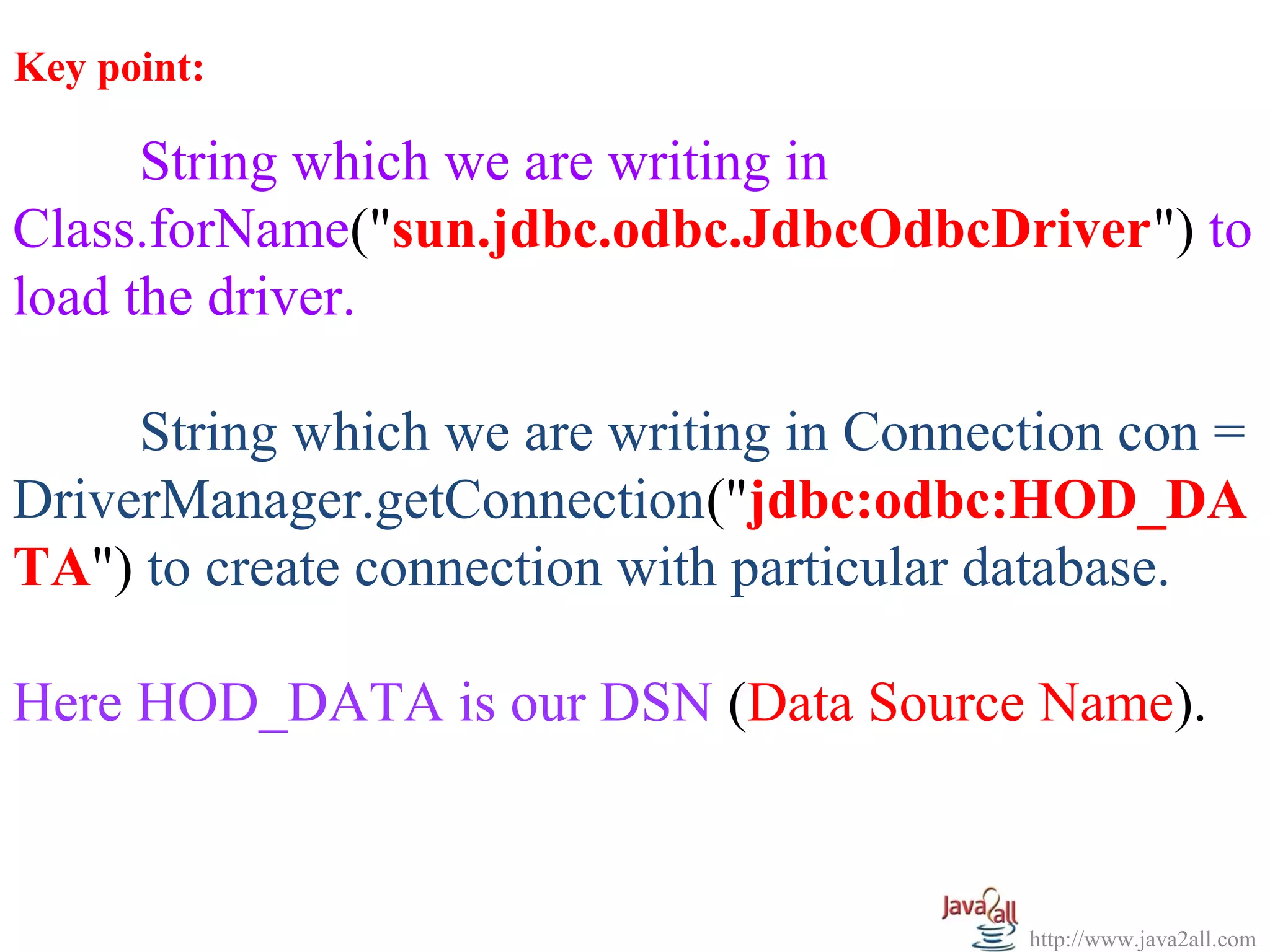 Key point:

      String which we are writing in
Class.forName("sun.jdbc.odbc.JdbcOdbcDriver") to
load the driver.

     String which we are writing in Connection con =
DriverManager.getConnection("jdbc:odbc:HOD_DA
TA") to create connection with particular database.

Here HOD_DATA is our DSN (Data Source Name).



                                          http://www.java2all.com
 