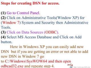 Steps for creating DSN for access.

(1) Go to Control Panel.
(2) Click on Administrative Tools(Window XP) for
(Window 7) System and Security then Administrative
Tools.
(3) Click on Data Sources (ODBC).
(4) Select MS Access Database and Click on Add
button.
      Here in Windows XP you can easily add new
DSN but if you are getting an error or not able to add
new DSN in Window 7 go
to C:WindowsSysWOW64 and then open
odbcad32.exe and repeate step 4.             http://www.java2all.com
 