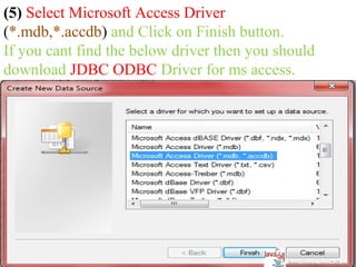 (5) Select Microsoft Access Driver
(*.mdb,*.accdb) and Click on Finish button.
If you cant find the below driver then you should
download JDBC ODBC Driver for ms access.




                                            http://www.java2all.com
 