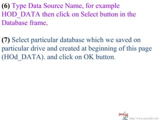 (6) Type Data Source Name, for example
HOD_DATA then click on Select button in the
Database frame.

(7) Select particular database which we saved on
particular drive and created at beginning of this page
(HOd_DATA). and click on OK button.




                                              http://www.java2all.com
 