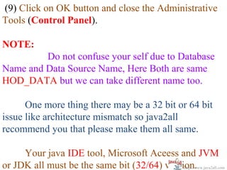 (9) Click on OK button and close the Administrative
Tools (Control Panel).

NOTE:
         Do not confuse your self due to Database
Name and Data Source Name, Here Both are same
HOD_DATA but we can take different name too.

      One more thing there may be a 32 bit or 64 bit
issue like architecture mismatch so java2all
recommend you that please make them all same.

     Your java IDE tool, Microsoft Aceess and JVM
or JDK all must be the same bit (32/64) version.
                                             http://www.java2all.com
 