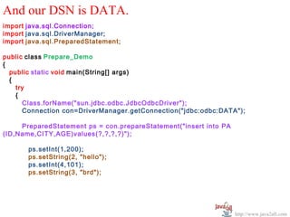 And our DSN is DATA.
import java.sql.Connection;
import java.sql.DriverManager;
import java.sql.PreparedStatement;

public class Prepare_Demo
{
  public static void main(String[] args)
  {
    try
    {
      Class.forName("sun.jdbc.odbc.JdbcOdbcDriver");
      Connection con=DriverManager.getConnection("jdbc:odbc:DATA");

     PreparedStatement ps = con.prepareStatement("insert into PA
(ID,Name,CITY,AGE)values(?,?,?,?)");

       ps.setInt(1,200);
       ps.setString(2, "hello");
       ps.setInt(4,101);
       ps.setString(3, "brd");




                                                                   http://www.java2all.com
 