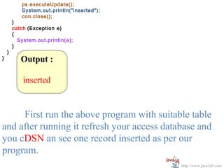 ps.executeUpdate();
           System.out.println("inserted");
           con.close();
        }
        catch (Exception e)
        {
          System.out.println(e);
        }
    }
}          Output :

            inserted


     First run the above program with suitable table
and after running it refresh your access database and
you cDSN an see one record inserted as per our
program.
                                             http://www.java2all.com
 