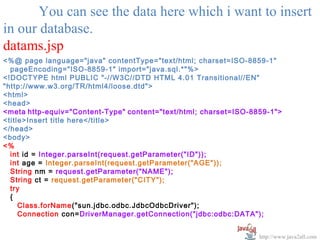 You can see the data here which i want to insert
in our database.
datams.jsp
<%@ page language="java" contentType="text/html; charset=ISO-8859-1"
  pageEncoding="ISO-8859-1" import="java.sql.*"%>
<!DOCTYPE html PUBLIC "-//W3C//DTD HTML 4.01 Transitional//EN"
"http://www.w3.org/TR/html4/loose.dtd">
<html>
<head>
<meta http-equiv="Content-Type" content="text/html; charset=ISO-8859-1">
<title>Insert title here</title>
</head>
<body>
<%
  int id = Integer.parseInt(request.getParameter("ID"));
  int age = Integer.parseInt(request.getParameter("AGE"));
  String nm = request.getParameter("NAME");
  String ct = request.getParameter("CITY");
  try
  {
     Class.forName("sun.jdbc.odbc.JdbcOdbcDriver");
     Connection con=DriverManager.getConnection("jdbc:odbc:DATA");


                                                                  http://www.java2all.com
 