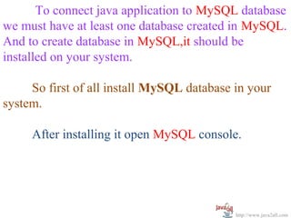 To connect java application to MySQL database
we must have at least one database created in MySQL.
And to create database in MySQL,it should be
installed on your system.

     So first of all install MySQL database in your
system.

     After installing it open MySQL console.




                                            http://www.java2all.com
 