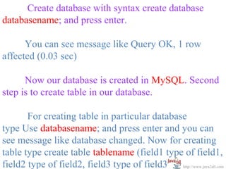 Create database with syntax create database
databasename; and press enter.

      You can see message like Query OK, 1 row
affected (0.03 sec)

      Now our database is created in MySQL. Second
step is to create table in our database.

       For creating table in particular database
type Use databasename; and press enter and you can
see message like database changed. Now for creating
table type create table tablename (field1 type of field1,
field2 type of field2, field3 type of field3); http://www.java2all.com
 