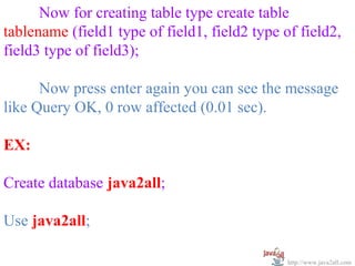 Now for creating table type create table
tablename (field1 type of field1, field2 type of field2,
field3 type of field3);

      Now press enter again you can see the message
like Query OK, 0 row affected (0.01 sec).

EX:

Create database java2all;

Use java2all;

                                               http://www.java2all.com
 