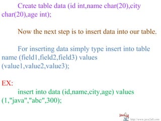 Create table data (id int,name char(20),city
char(20),age int);

      Now the next step is to insert data into our table.

     For inserting data simply type insert into table
name (field1,field2,field3) values
(value1,value2,value3);

EX:
      insert into data (id,name,city,age) values
(1,"java","abc",300);

                                               http://www.java2all.com
 
