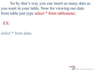 So by that’s way you can insert as many data as
you want in your table. Now for viewing our data
from table just type select * from tablename;

 EX:

select * from data;




                                           http://www.java2all.com
 