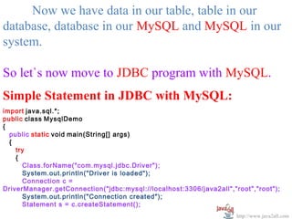  
     Now we have data in our table, table in our 
database, database in our MySQL and MySQL in our 
system.

So let`s now move to JDBC program with MySQL.
Simple Statement in JDBC with MySQL:
import java.sql.*;
public class MysqlDemo
{
  public static void main(String[] args)
  {
    try
    {
      Class.forName("com.mysql.jdbc.Driver");
      System.out.println("Driver is loaded");
      Connection c =
DriverManager.getConnection("jdbc:mysql://localhost:3306/java2all","root","root");
      System.out.println("Connection created");
      Statement s = c.createStatement();
                                                                     http://www.java2all.com
 