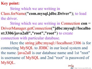   
Key point:
      String which we are writing in 
Class.forName("com.mysql.jdbc.Driver"); to load 
the driver.
      String which we are writing in Connection con = 
DriverManager.getConnection("jdbc:mysql://localho
st:3306/java2all","root","root") to create 
connection with particular database.
      Here the string jdbc:mysql://localhost:3306 is for 
connecting MySQL to JDBC in our local system and 
the name /java2all is our database name and 1st "root" 
is username of MySQL and 2nd "root" is password of 
MySQL.
                                              http://www.java2all.com
 