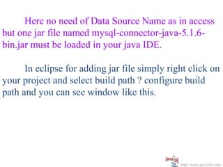   


      Here no need of Data Source Name as in access 
but one jar file named mysql-connector-java-5.1.6-
bin.jar must be loaded in your java IDE. 

      In eclipse for adding jar file simply right click on 
your project and select build path ? configure build 
path and you can see window like this.




                                               http://www.java2all.com
 