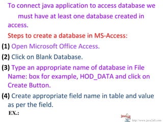 To connect java application to access database we
       must have at least one database created in
  access.
  Steps to create a database in MS-Access:
(1) Open Microsoft Office Access.
(2) Click on Blank Database.
(3) Type an appropriate name of database in File
  Name: box for example, HOD_DATA and click on
  Create Button.
(4) Create appropriate field name in table and value
  as per the field.
  EX.:
                                            http://www.java2all.com
 