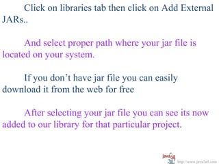   
      Click on libraries tab then click on Add External 
JARs..
 
      And select proper path where your jar file is 
located on your system.
 
      If you don’t have jar file you can easily 
download it from the web for free
 
      After selecting your jar file you can see its now 
added to our library for that particular project.


                                             http://www.java2all.com
 