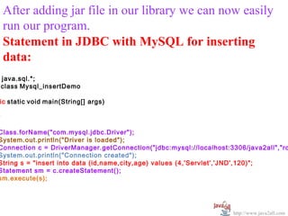   
    After adding jar file in our library we can now easily 
    run our program.
    Statement in JDBC with MySQL for inserting
    data:
    java.sql.*;
    class Mysql_insertDemo

ic static void main(String[] args)

y

Class.forName("com.mysql.jdbc.Driver");
System.out.println("Driver is loaded");
Connection c = DriverManager.getConnection("jdbc:mysql://localhost:3306/java2all","ro
System.out.println("Connection created");
String s = "insert into data (id,name,city,age) values (4,'Servlet','JND',120)";
Statement sm = c.createStatement();
sm.execute(s);




                                                                    http://www.java2all.com
 