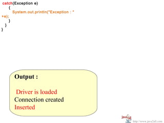 catch(Exception e)
  
     {
       System.out.println("Exception : "
+e);
     }
   }
}




       Output :
        
        Driver is loaded
       Connection created
       Inserted

                                           http://www.java2all.com
 