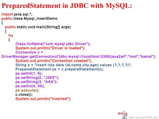   
PreparedStatement in JDBC with MySQL:
import java.sql.*;
public class Mysql_insertDemo
{
  public static void main(String[] args)
  {
    try
    {
        Class.forName("com.mysql.jdbc.Driver");
        System.out.println("Driver is loaded");
        Connection c =
DriverManager.getConnection("jdbc:mysql://localhost:3306/java2all","root","kamal");
        System.out.println("Connection created");
        String s = "insert into data (id,name,city,age) values (?,?,?,?)";
        PreparedStatement ps = c.prepareStatement(s);
        ps.setInt(1, 6);
        ps.setString(2, "J2EE");
        ps.setString(3, "AAA");
        ps.setInt(4, 55);
        ps.execute();
        c.close();
        System.out.println("Inserted");




                                                                    http://www.java2all.com
 