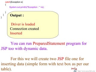         catch(Exception e)
  
        {
                System.out.println("Exception : " +e);
                 
        }  
    }
}
           Output :
            
            Driver is loaded
           Connection created
           Inserted

      You can run PreparedStatement program for 
JSP too with dynamic data.
 
      For this we will create two JSP file one for 
inserting data (simple form with text box as per our 
table).                                       http://www.java2all.com
 