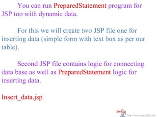   
      You can run PreparedStatement program for 
JSP too with dynamic data.
 
      For this we will create two JSP file one for 
inserting data (simple form with text box as per our 
table).
 
      Second JSP file contains logic for connecting 
data base as well as PreparedStatement logic for 
inserting data.

Insert_data.jsp

                                             http://www.java2all.com
 