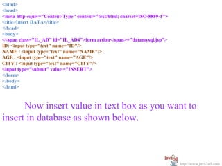 <html>
  
<head>
<meta http-equiv="Content-Type" content="text/html; charset=ISO-8859-1">
<title>Insert DATA</title>
</head>
<body>
<<span class="IL_AD" id="IL_AD4">form action</span>="datamysql.jsp">
ID: <input type="text" name="ID"/>
NAME : <input type="text" name="NAME"/>
AGE : <input type="text" name="AGE"/>
CITY : <input type="text" name="CITY"/>
<input type="submit" value ="INSERT">
</form>
</body>
</html>



      Now insert value in text box as you want to 
insert in database as shown below.



                                                                           http://www.java2all.com
 