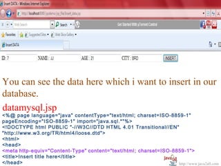   




You can see the data here which i want to insert in our 
database.
datamysql.jsp
<%@ page language="java" contentType="text/html; charset=ISO-8859-1"
pageEncoding="ISO-8859-1" import="java.sql.*"%>
<!DOCTYPE html PUBLIC "-//W3C//DTD HTML 4.01 Transitional//EN"
"http://www.w3.org/TR/html4/loose.dtd">
<html>
<head>
<meta http-equiv="Content-Type" content="text/html; charset=ISO-8859-1">
<title>Insert title here</title>
</head>                                                           http://www.java2all.com
 