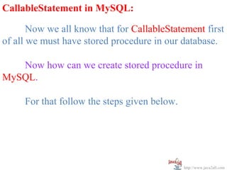   
CallableStatement in MySQL:

       Now we all know that for CallableStatement first 
of all we must have stored procedure in our database.
 
       Now how can we create stored procedure in 
MySQL.
 
       For that follow the steps given below.




                                             http://www.java2all.com
 
