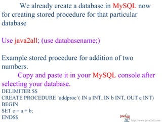   
       We already create a database in MySQL now 
for creating stored procedure for that particular 
database
 
Use java2all; (use databasename;)
 
Example stored procedure for addition of two 
numbers.
      Copy and paste it in your MySQL console after 
selecting your database.
DELIMITER $$
CREATE PROCEDURE `addproc`( IN a INT, IN b INT, OUT c INT) 
BEGIN 
SET c = a + b;
END$$                                            http://www.java2all.com
 