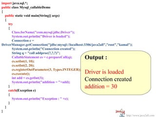 import java.sql.*;
  
public class Mysql_callableDemo
{
   public static void main(String[] args)
   {
     try
     {
       Class.forName("com.mysql.jdbc.Driver");
       System.out.println("Driver is loaded");
       Connection c =
DriverManager.getConnection("jdbc:mysql://localhost:3306/java2all","root","kamal");
       System.out.println("Connection created");
       String q = "call addproc(?,?,?)";
       CallableStatement cs = c.prepareCall(q);     Output :
       cs.setInt(1, 10);
       cs.setInt(2, 20);                             
       cs.registerOutParameter(3, Types.INTEGER);
       cs.execute();                                Driver is loaded
       int add = cs.getInt(3);
       System.out.println("addition = "+add);
                                                    Connection created
     }                                              addition = 30
     catch(Exception e)
     {
       System.out.println("Exception : " +e);
     }
   }
}
                                                                               http://www.java2all.com
 