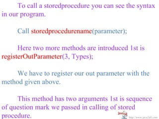   
      To call a storedprocedure you can see the syntax 
in our program.
 
      Call storedprocedurename(parameter);
 
      Here two more methods are introduced 1st is 
registerOutParameter(3, Types);
 
      We have to register our out parameter with the 
method given above.
 
      This method has two arguments 1st is sequence 
of question mark we passed in calling of stored 
procedure.                                   http://www.java2all.com
 