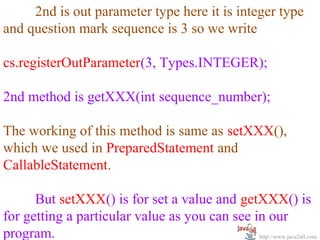  
      2nd is out parameter type here it is integer type 
and question mark sequence is 3 so we write
 
cs.registerOutParameter(3, Types.INTEGER);
 
2nd method is getXXX(int sequence_number);
 
The working of this method is same as setXXX(), 
which we used in PreparedStatement and 
CallableStatement.

      But setXXX() is for set a value and getXXX() is 
for getting a particular value as you can see in our 
program.                                       http://www.java2all.com
 