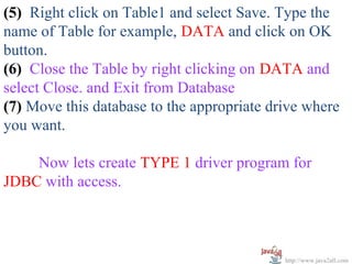 (5) Right click on Table1 and select Save. Type the
name of Table for example, DATA and click on OK
button.
(6) Close the Table by right clicking on DATA and
select Close. and Exit from Database
(7) Move this database to the appropriate drive where
you want.

    Now lets create TYPE 1 driver program for
JDBC with access.



                                            http://www.java2all.com
 