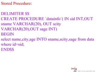  
Stored Procedure:
 
DELIMITER $$
CREATE PROCEDURE `datainfo`( IN sid INT,OUT 
sname VARCHAR(20), OUT scity 
VARCHAR(20),OUT sage INT)
BEGIN 
select name,city,age INTO sname,scity,sage from data 
where id=sid; 
END$$



                                           http://www.java2all.com
 